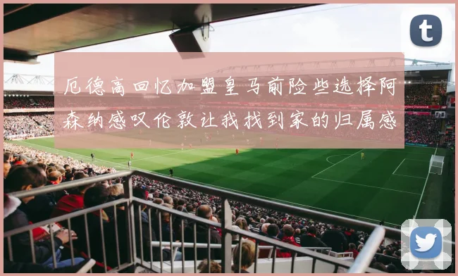 厄德高回忆加盟皇马前险些选择阿森纳感叹伦敦让我找到家的归属感