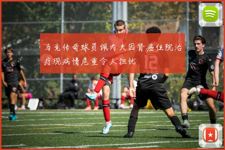 马竞传奇球员佩内夫因肾癌住院治疗现病情危重令人担忧