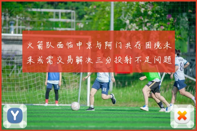 火箭队面临申京与阿门共存困境未来或需交易解决三分投射不足问题