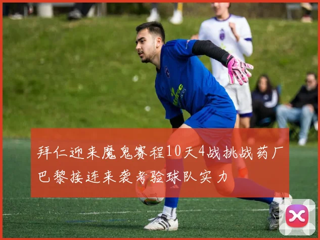 拜仁迎来魔鬼赛程10天4战挑战药厂巴黎接连来袭考验球队实力