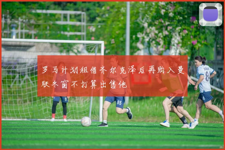罗马计划租借齐尔克泽后再购入曼联冬窗不打算出售他