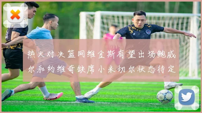 热火对决篮网维金斯有望出场鲍威尔和约维奇缺席小米切尔状态待定