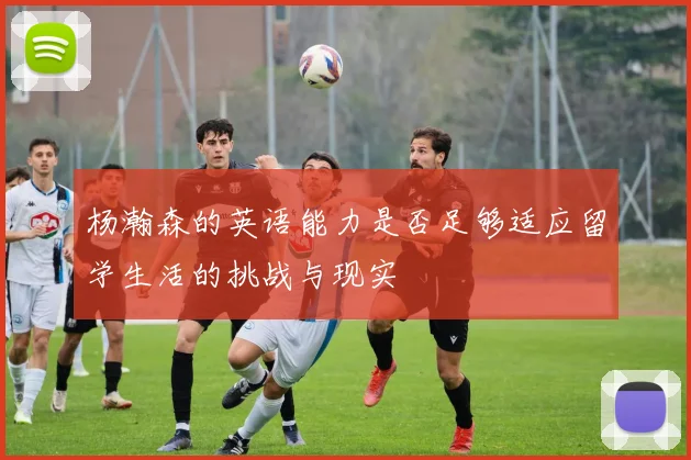 杨瀚森的英语能力是否足够适应留学生活的挑战与现实