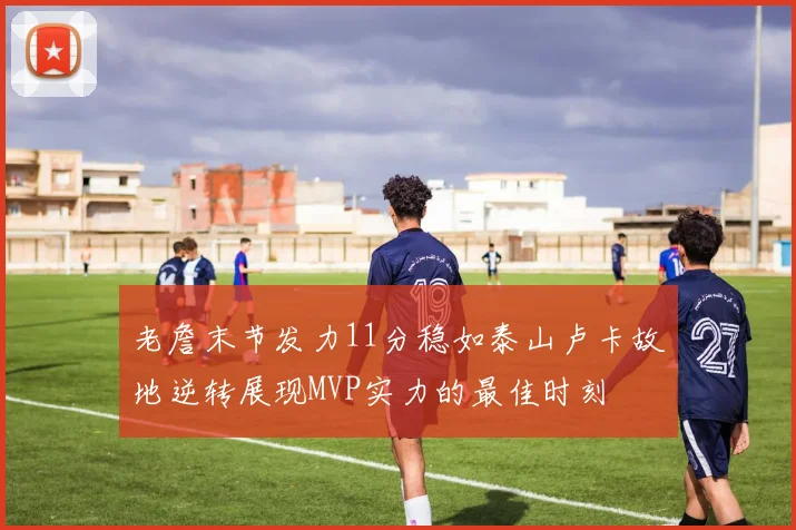 老詹末节发力11分稳如泰山卢卡故地逆转展现MVP实力的最佳时刻