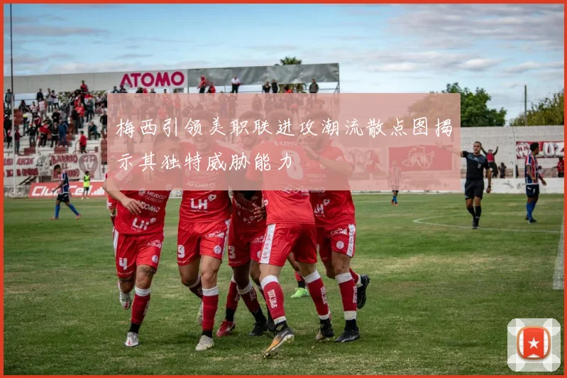 梅西引领美职联进攻潮流散点图揭示其独特威胁能力