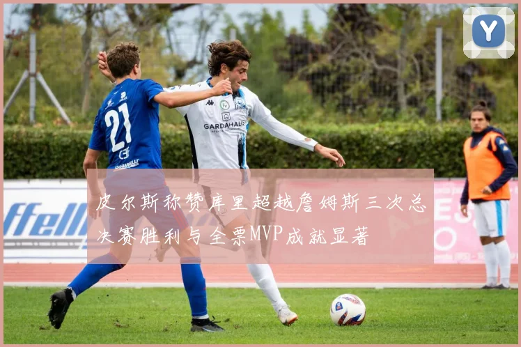 皮尔斯称赞库里超越詹姆斯三次总决赛胜利与全票MVP成就显著