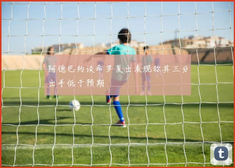 阿德巴约谈希罗复出表现称其三分出手低于预期