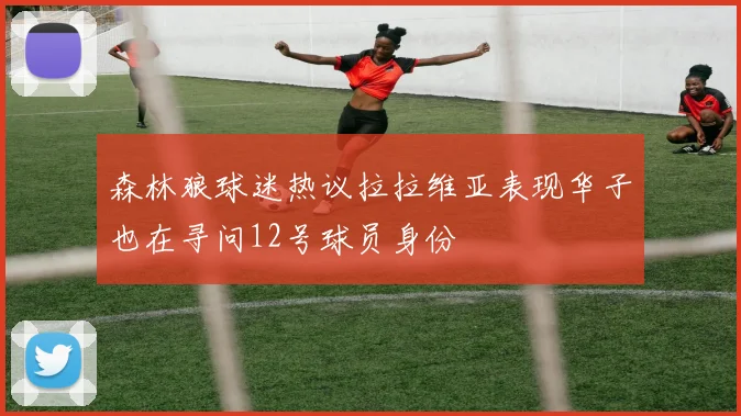 森林狼球迷热议拉拉维亚表现华子也在寻问12号球员身份