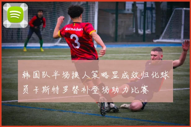 韩国队半场换人策略显成效归化球员卡斯特罗替补登场助力比赛