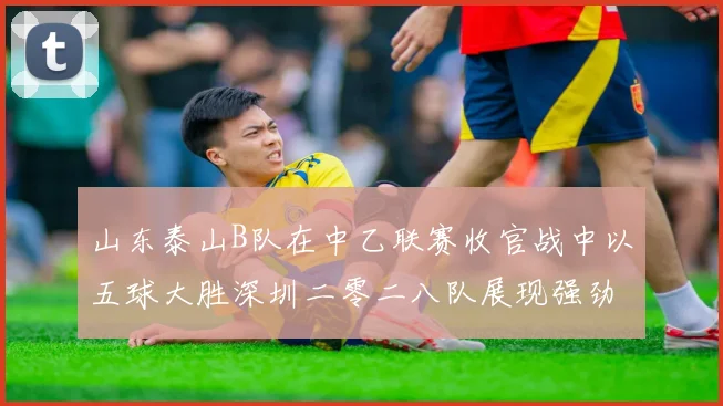 山东泰山B队在中乙联赛收官战中以五球大胜深圳二零二八队展现强劲实力
