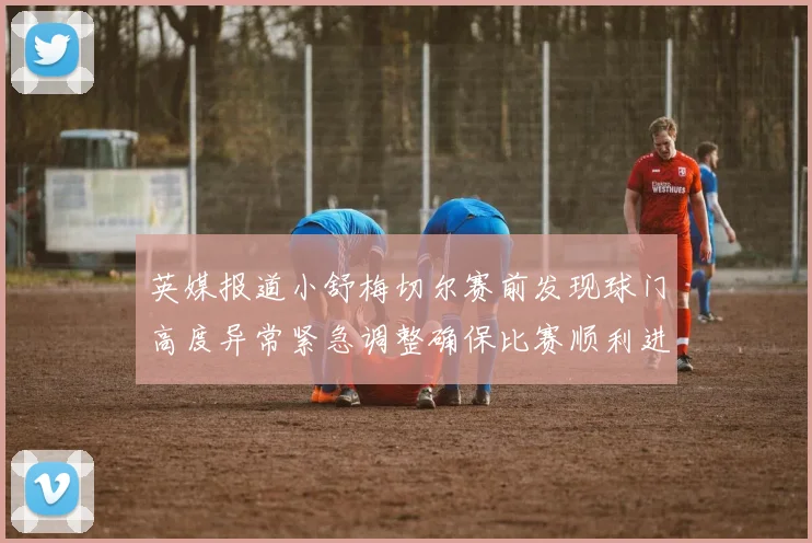 英媒报道小舒梅切尔赛前发现球门高度异常紧急调整确保比赛顺利进行