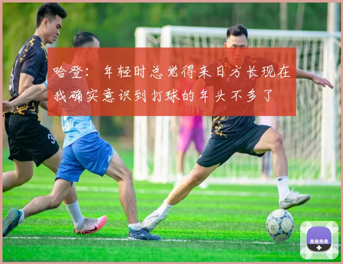 哈登：年轻时总觉得来日方长现在我确实意识到打球的年头不多了