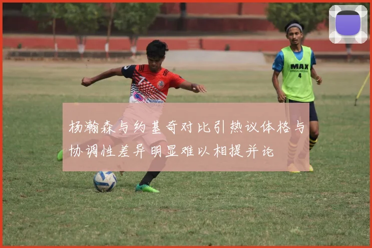 杨瀚森与约基奇对比引热议体格与协调性差异明显难以相提并论