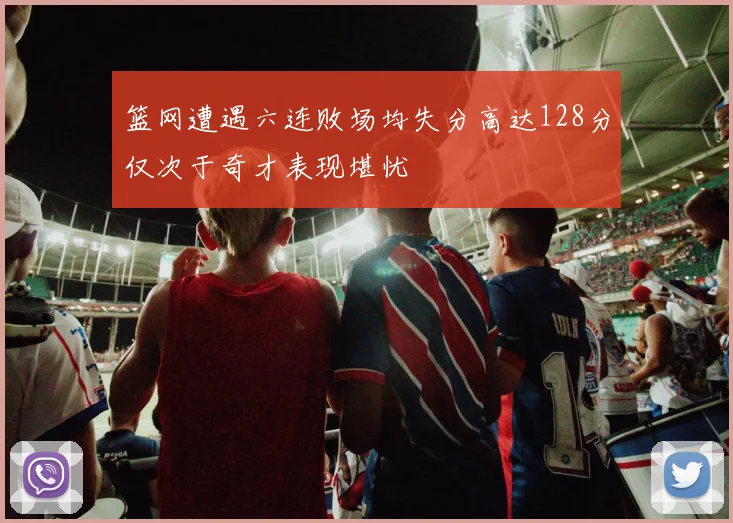 篮网遭遇六连败场均失分高达128分仅次于奇才表现堪忧
