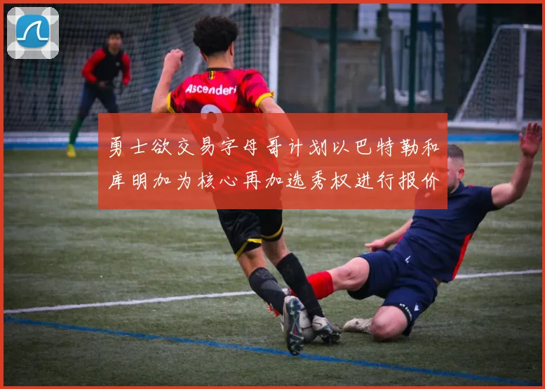 勇士欲交易字母哥计划以巴特勒和库明加为核心再加选秀权进行报价