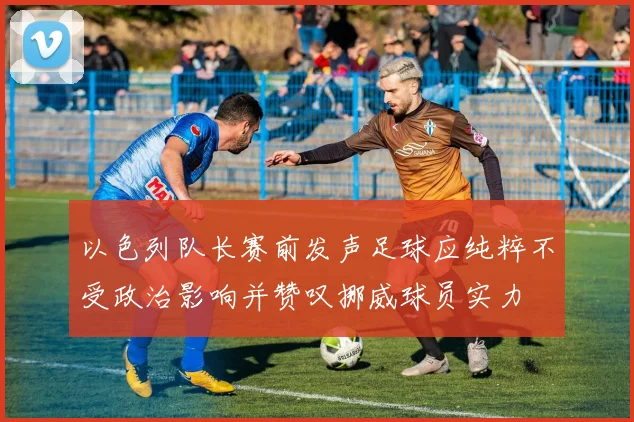 以色列队长赛前发声足球应纯粹不受政治影响并赞叹挪威球员实力