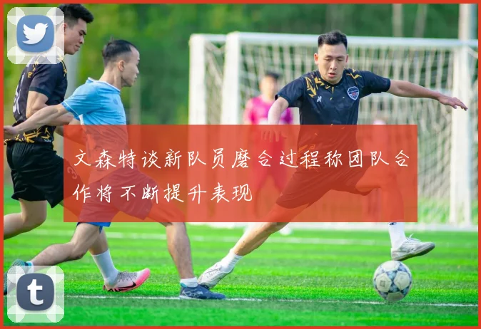 文森特谈新队员磨合过程称团队合作将不断提升表现