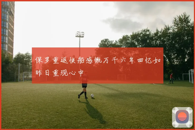保罗重返快船感慨万千六年回忆如昨日重现心中