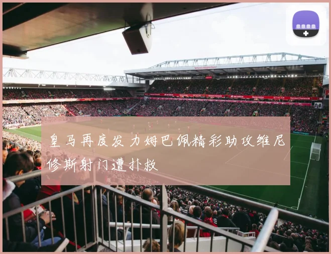 皇马再度发力姆巴佩精彩助攻维尼修斯射门遭扑救