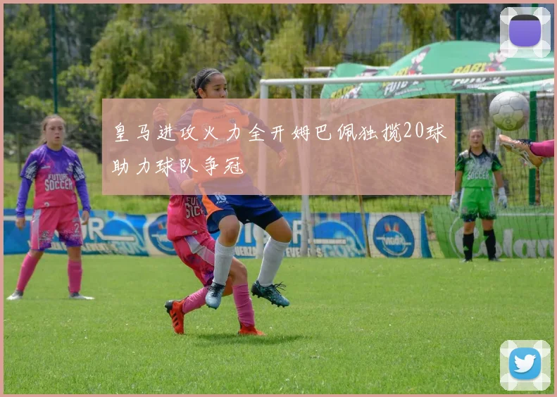 皇马进攻火力全开姆巴佩独揽20球助力球队争冠