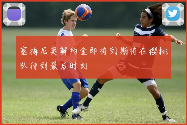 塞梅尼奥解约金即将到期将在樱桃队待到最后时刻