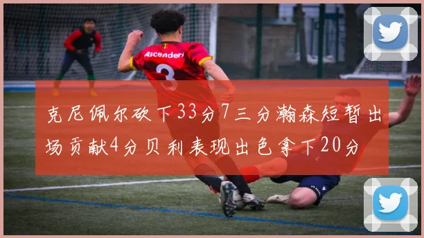 克尼佩尔砍下33分7三分瀚森短暂出场贡献4分贝利表现出色拿下20分