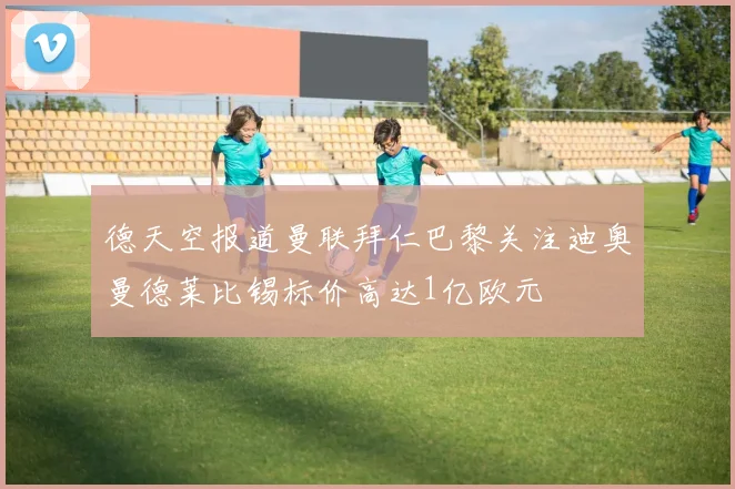 德天空报道曼联拜仁巴黎关注迪奥曼德莱比锡标价高达1亿欧元