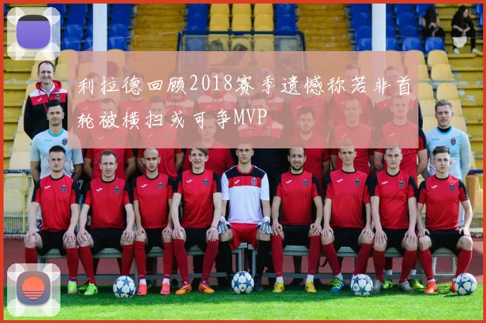 利拉德回顾2018赛季遗憾称若非首轮被横扫或可争MVP